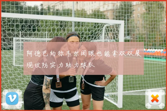 阿德巴约称韦尔闭眼也能拿双双展现攻防实力助力球队