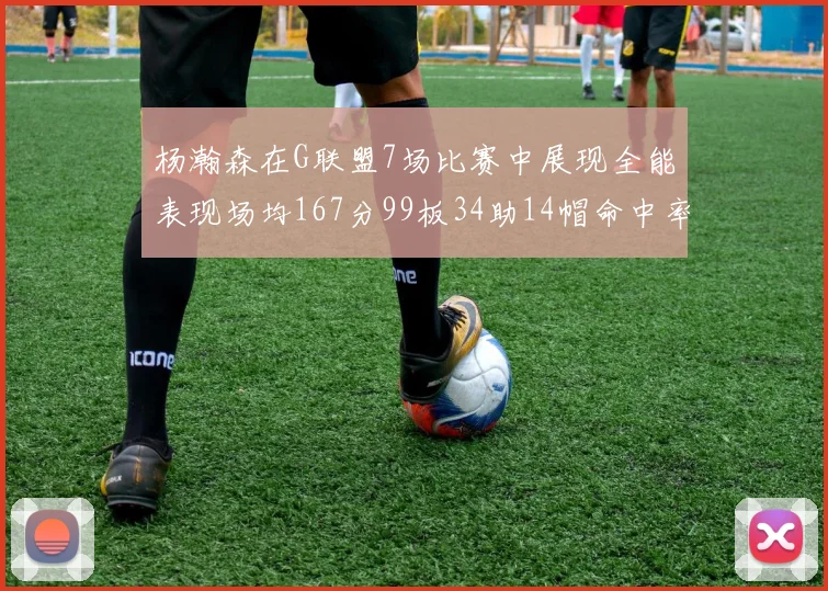 杨瀚森在G联盟7场比赛中展现全能表现场均167分99板34助14帽命中率超五成