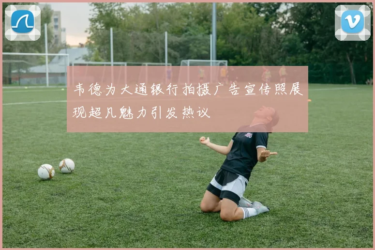 韦德为大通银行拍摄广告宣传照展现超凡魅力引发热议