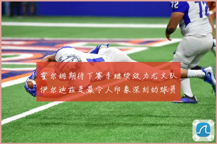 霍尔姆期待下赛季继续效力尤文队伊尔迪兹是最令人印象深刻的球员
