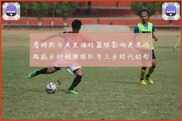 詹姆斯与库里谁对篮球影响更深远路威分析超级球队与三分时代的形成