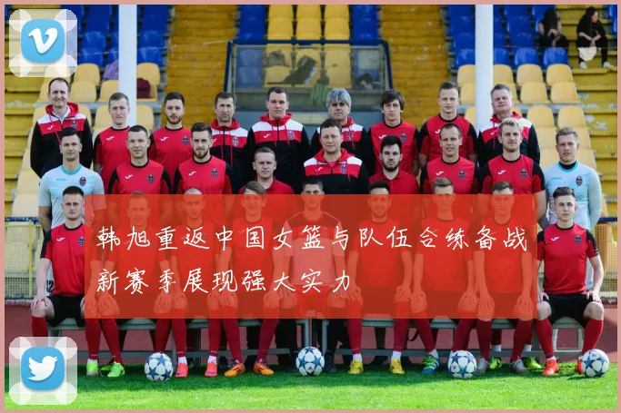 韩旭重返中国女篮与队伍合练备战新赛季展现强大实力
