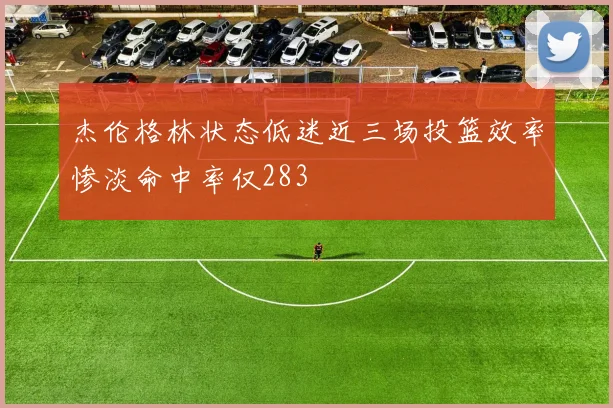 杰伦格林状态低迷近三场投篮效率惨淡命中率仅283