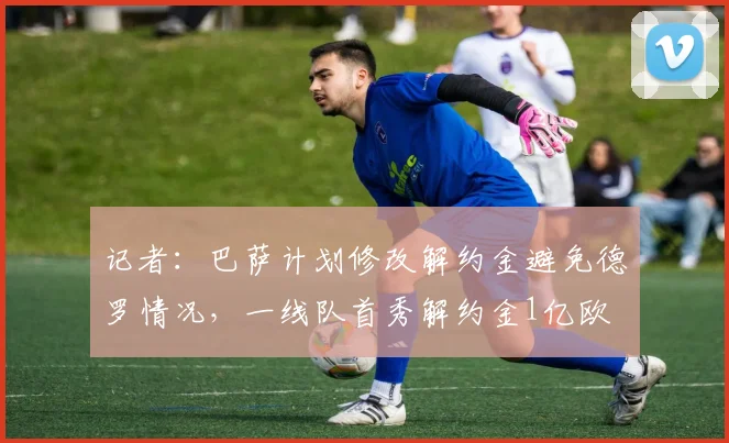 记者：巴萨计划修改解约金避免德罗情况，一线队首秀解约金1亿欧