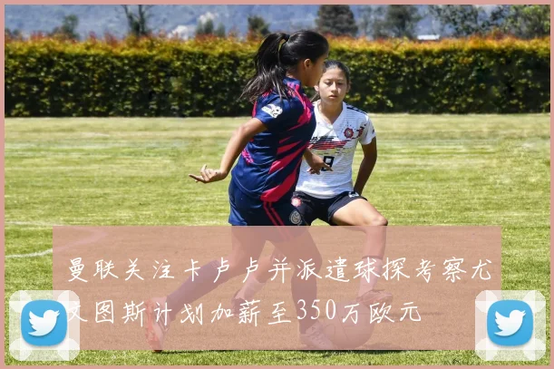 曼联关注卡卢卢并派遣球探考察尤文图斯计划加薪至350万欧元