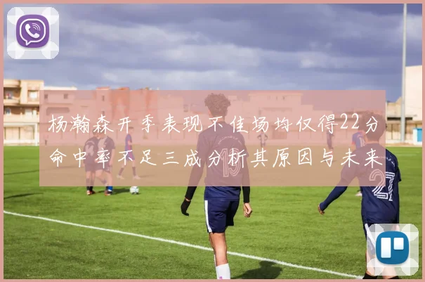 杨瀚森开季表现不佳场均仅得22分命中率不足三成分析其原因与未来发展潜力