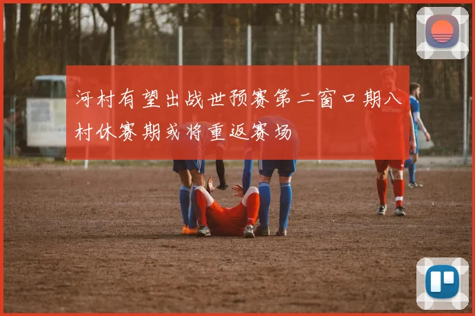 河村有望出战世预赛第二窗口期八村休赛期或将重返赛场