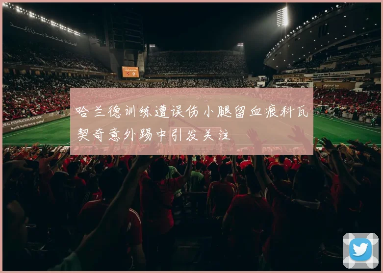 哈兰德训练遭误伤小腿留血痕科瓦契奇意外踢中引发关注