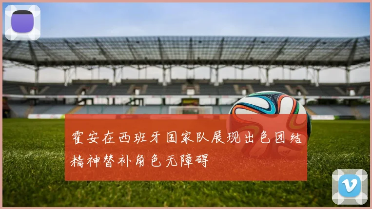 霍安在西班牙国家队展现出色团结精神替补角色无障碍