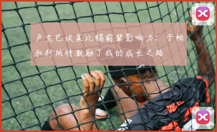 卢克巴谈莱比锡前辈影响力：于帕和科纳特激励了我的成长之路