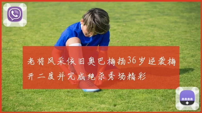 老将风采依旧奥巴梅扬36岁逆袭梅开二度并完成绝杀秀场精彩