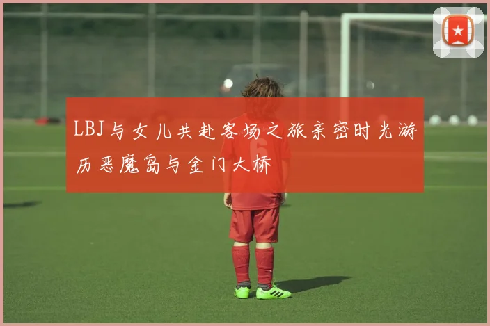 LBJ与女儿共赴客场之旅亲密时光游历恶魔岛与金门大桥
