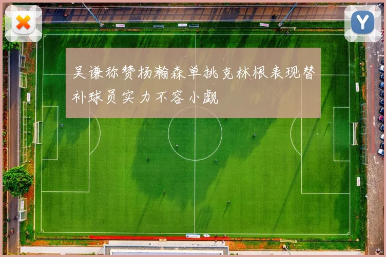 吴谦称赞杨瀚森单挑克林根表现替补球员实力不容小觑