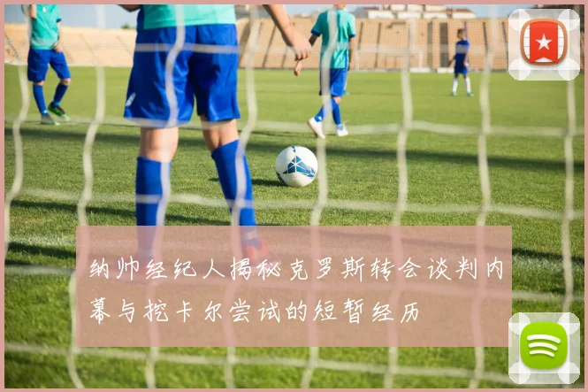 纳帅经纪人揭秘克罗斯转会谈判内幕与挖卡尔尝试的短暂经历