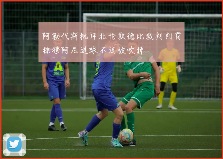 阿勒代斯批评北伦敦德比裁判判罚称穆阿尼进球不该被吹掉