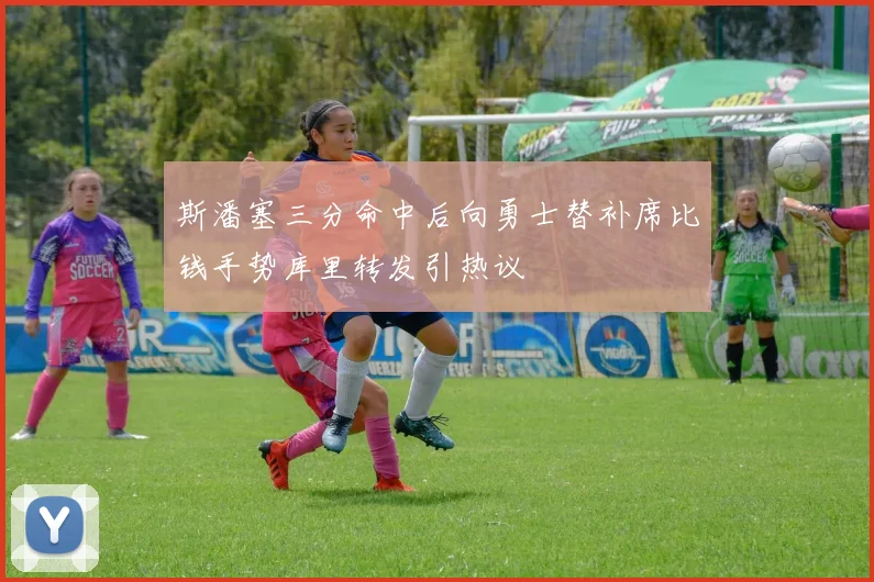 斯潘塞三分命中后向勇士替补席比钱手势库里转发引热议