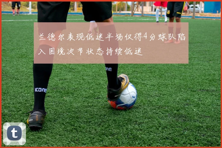 兰德尔表现低迷半场仅得4分球队陷入困境次节状态持续低迷
