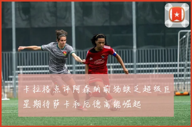卡拉格点评阿森纳前场缺乏超级巨星期待萨卡和厄德高能崛起
