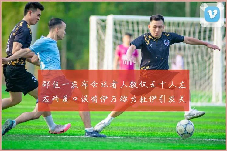 邵佳一发布会记者人数仅五十人左右两度口误将伊万称为杜伊引发关注