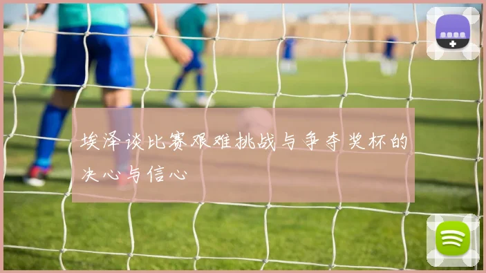 埃泽谈比赛艰难挑战与争夺奖杯的决心与信心