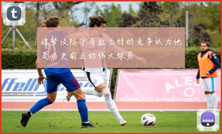 追梦谈防守与杜兰特的竞争认为他是历史前五的伟大球员
