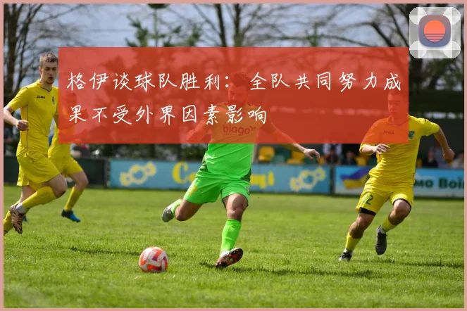 格伊谈球队胜利：全队共同努力成果不受外界因素影响