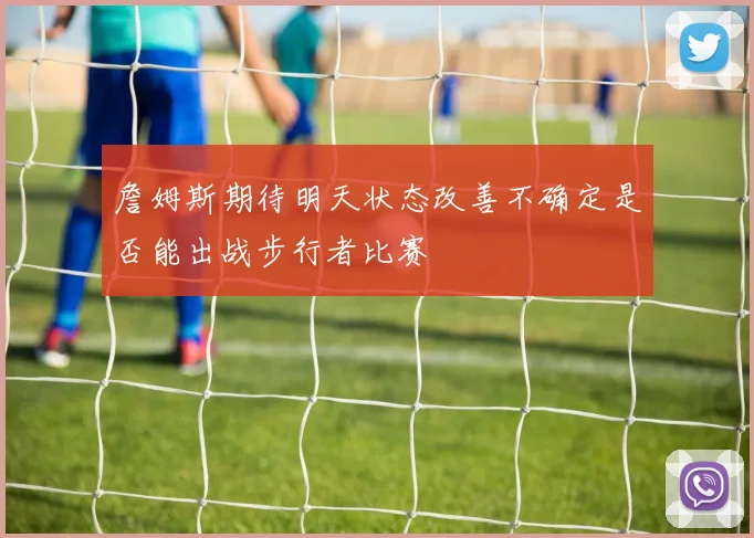 詹姆斯期待明天状态改善不确定是否能出战步行者比赛
