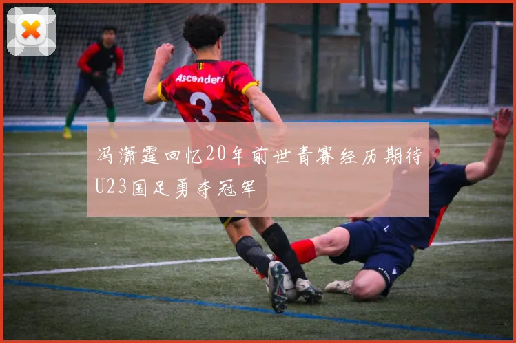 冯潇霆回忆20年前世青赛经历期待U23国足勇夺冠军