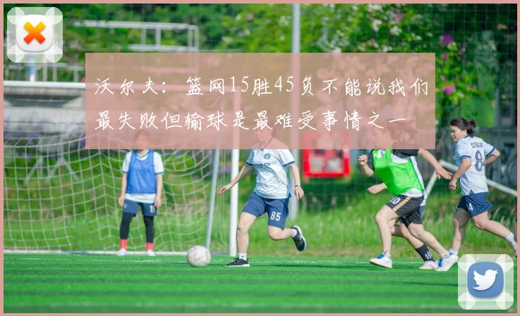 沃尔夫：篮网15胜45负不能说我们最失败但输球是最难受事情之一