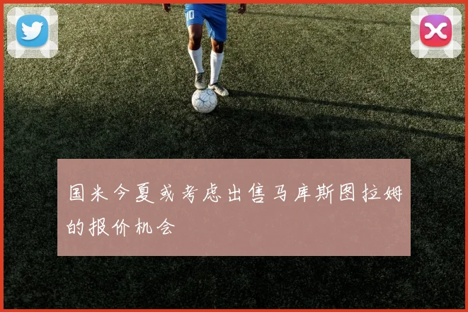 国米今夏或考虑出售马库斯图拉姆的报价机会