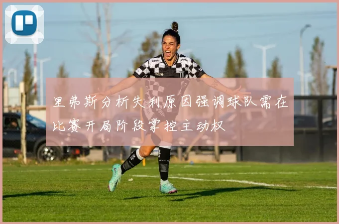 里弗斯分析失利原因强调球队需在比赛开局阶段掌控主动权