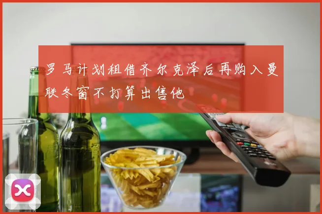 罗马计划租借齐尔克泽后再购入曼联冬窗不打算出售他