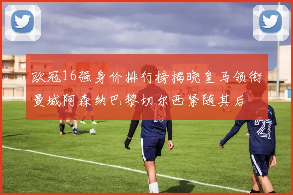 欧冠16强身价排行榜揭晓皇马领衔曼城阿森纳巴黎切尔西紧随其后